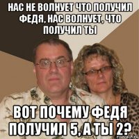 нас не волнует что получил федя, нас волнует, что получил ты вот почему федя получил 5, а ты 2?