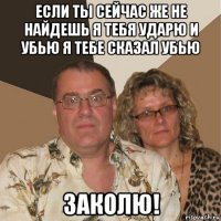 если ты сейчас же не найдешь я тебя ударю и убью я тебе сказал убью заколю!