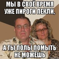 мы в своё время уже пироги пекли, а ты полы помыть не можешь