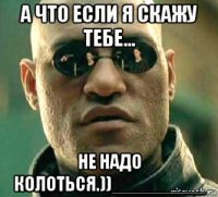 а что если я скажу тебе... не надо колоться.))_________