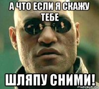 а что если я скажу тебе шляпу сними!