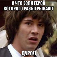 а что если герой которого разыгрывают дуро!)