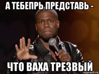 а тебепрь представь - что ваха трезвый