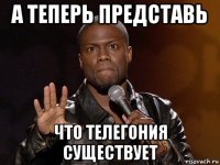 а теперь представь что телегония существует