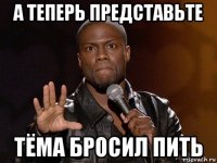 а теперь представьте тёма бросил пить