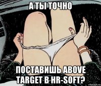 а ты точно поставишь above target в hr-soft?