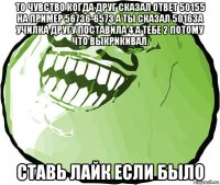 то чувство когда друг сказал ответ 50155 на пример 56736-6573 а ты сказал 50163а училка другу поставила 4 а тебе 2 потому что выкрикивал. ставь лайк если было