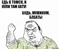 едь в Томск, и купи там хату! будь, мужиком, блеать!