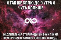 и так же сплю до 9 утра и чуть больше медлительная от природы-я своим таким привычкам не изменю-особенно теперь...г