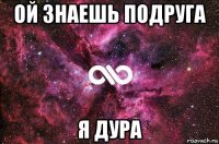 ой знаешь подруга я дура