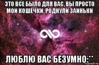 это все было для вас, вы просто мои кошечки, роднули заиньки люблю вас безумно:**