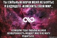 ты сильный научи меня не боятьс я будущего -изменить свой мир... я люблю тебя. люблю но моя неуверенность мешает мне я не могу решиться...