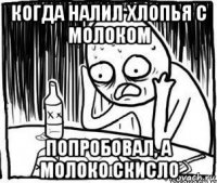 когда налил хлопья с молоком попробовал, а молоко скисло