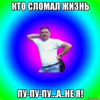 кто сломал жизнь пу-пу-пу...а..не я!