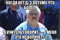 когда нет д/з потому что болел, а учитель говорит ---- "меня это не волнует!"