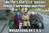 -смотрите,опять со "школы" пришёл.наркоман наверное! -михаловна,он с 6-б