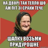 на дворі так тепло шо аж піт зі сраки тече шапку возьми придурошне