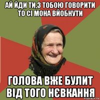 ай йди ти,з тобою говорити то сі мона вйобнути голова вже булит від того нєвкання