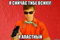 я сийчас тибе всику! я апастный