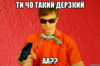 ти чо такий дерзкий аа??