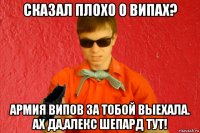 сказал плохо о випах? армия випов за тобой выехала. ах да,алекс шепард тут!