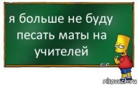 я больше не буду песать маты на учителей