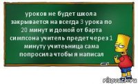 уроков не будет школа закрывается на всегда 3 урока по 20 минут и домой от барта симпсона учитель предет через 1 минуту учитеьница сама попросила чтобы я написал