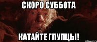 скоро суббота катайте глупцы!