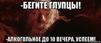 -бегите глупцы! -алкогольное до 10 вечера, успеем!