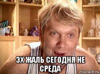  эх жаль сегодня не среда