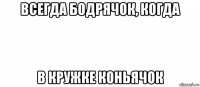 всегда бодрячок, когда в кружке коньячок