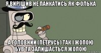 я вирішив не панкатись як фолька а головний (петрусь) так і жопою був та залишається жопою