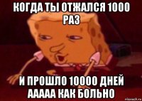 когда ты отжался 1000 раз и прошло 10000 дней ааааа как больно