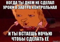 когда ты днем не сделал уроки а завтра контрольная и ты встаешь ночью чтобы сделать её