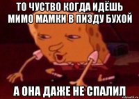 то чуство когда идёшь мимо мамки в пизду бухой а она даже не спалил