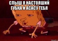 слыш я настояший губка и асасу тебя 