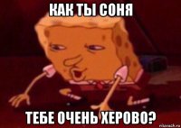 как ты соня тебе очень херово?