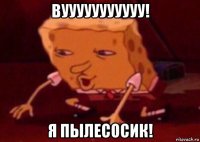 вууууууууууу! я пылесосик!