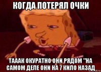 когда потерял очки тааак окуратно они рядом "на самом деле они на 7 кило назад