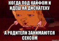 когда под кайфом и идёш на дискатеку а родители занимаются сексом