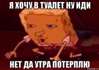 я хочу в туалет ну иди нет да утра потерплю