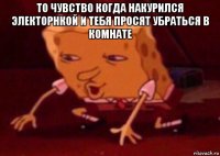 то чувство когда накурился электорнкой и тебя просят убраться в комнате 