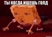 ты когда ищешь голд 