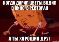 когда дарил цветы,водил в кино, в ресторан а ты хороший друг