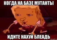 когда на базе мутанты идите нахуй блеадь