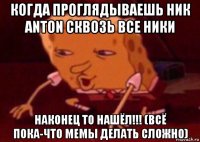 когда проглядываешь ник anton сквозь все ники наконец то нашёл!!! (всё пока-что мемы делать сложно)