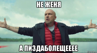 не женя а пиздаболещееее