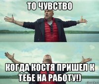 то чувство когда костя пришел к тебе на работу!)