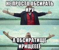 не просто обсирать иру а обсиратище ирищееее