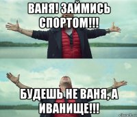 ваня! займись спортом!!! будешь не ваня, а иванище!!!